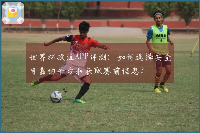 世界杯投注APP评测：如何选择安全可靠的平台和获取赛前信息？